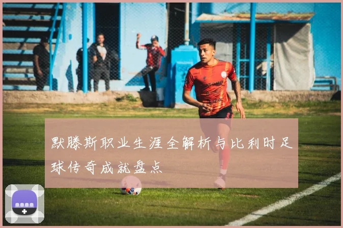 默滕斯职业生涯全解析与比利时足球传奇成就盘点