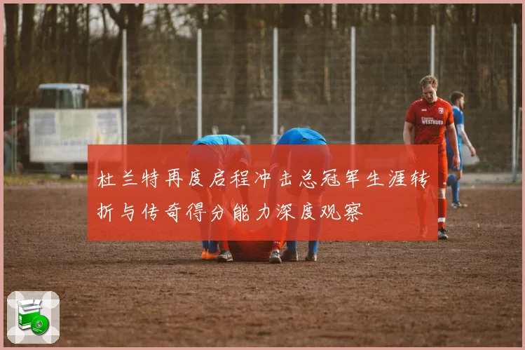 杜兰特再度启程冲击总冠军生涯转折与传奇得分能力深度观察