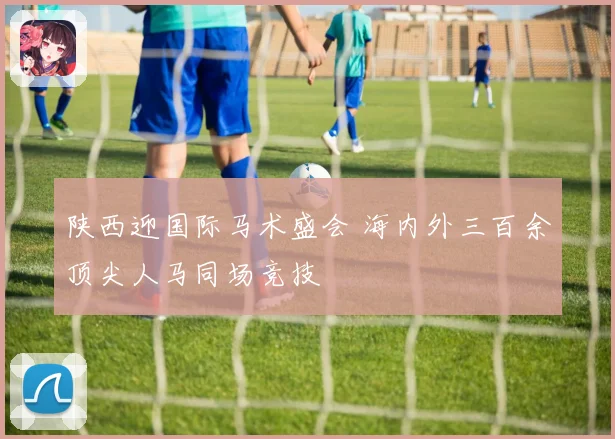 陕西迎国际马术盛会 海内外三百余顶尖人马同场竞技
