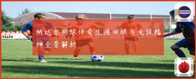 纳达尔网球传奇生涯回顾与竞技精神全景解析