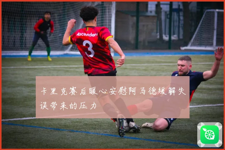 卡里克赛后暖心安慰阿马德缓解失误带来的压力