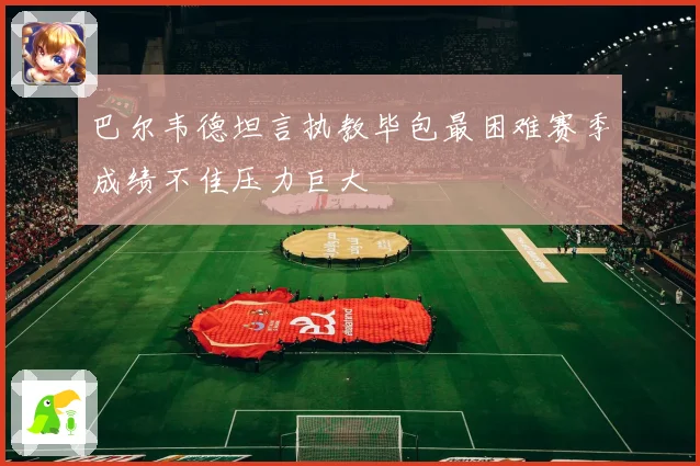 巴尔韦德坦言执教毕包最困难赛季成绩不佳压力巨大