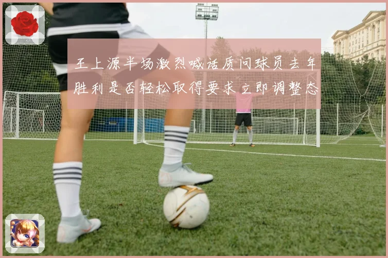 王上源半场激烈喊话质问球员去年胜利是否轻松取得要求立即调整态度