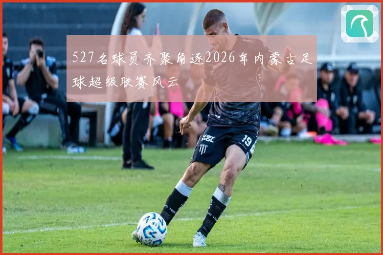 527名球员齐聚角逐2026年内蒙古足球超级联赛风云