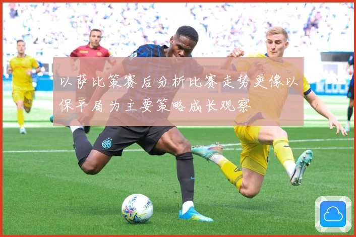 以萨比策赛后分析比赛走势更像以保平局为主要策略成长观察