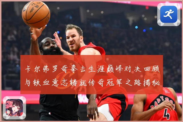 卡尔弗罗奇拳击生涯巅峰对决回顾与铁血意志铸就传奇冠军之路揭秘