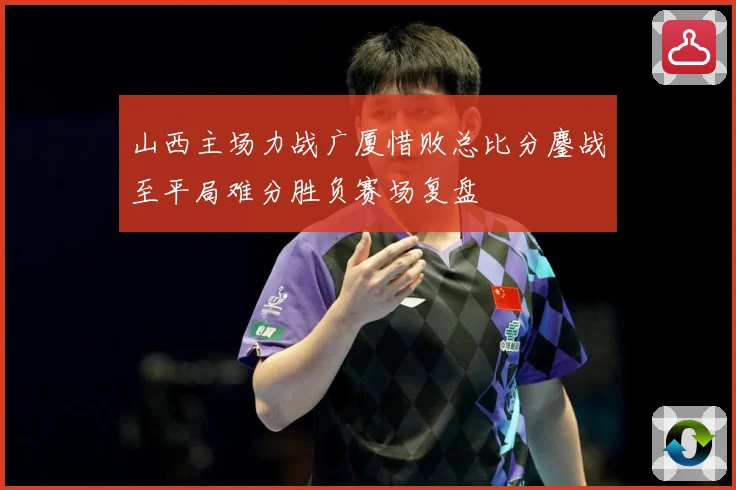 山西主场力战广厦惜败总比分鏖战至平局难分胜负赛场复盘