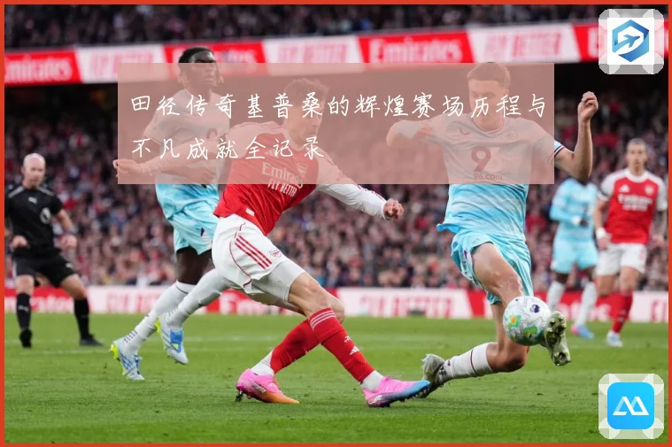 田径传奇基普桑的辉煌赛场历程与不凡成就全记录
