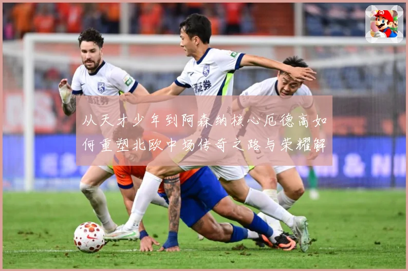 从天才少年到阿森纳核心厄德高如何重塑北欧中场传奇之路与荣耀解析