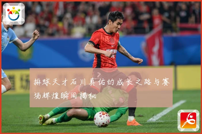 排球天才石川真佑的成长之路与赛场辉煌瞬间揭秘