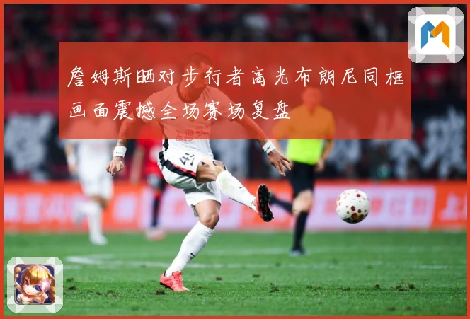 詹姆斯晒对步行者高光布朗尼同框画面震撼全场赛场复盘