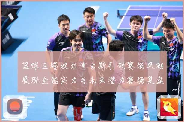 篮球巨塔波尔津吉斯引领赛场风潮展现全能实力与未来潜力赛场复盘