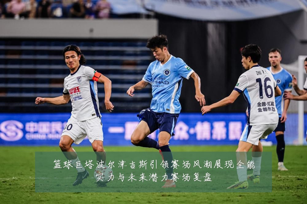 篮球巨塔波尔津吉斯引领赛场风潮展现全能实力与未来潜力赛场复盘